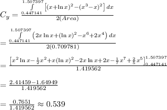 C_y= \frac{\int\limits^{1.507397}_{0.447141} {\left[(x+\ln x)^2-(x^3-x)^2\right]} \, dx}{2(Area)} \\ \\ =\frac{\int\limits^{1.507397}_{0.447141} {\left(2x\ln x+(\ln x)^2-x^6+2x^4\right)} \, dx}{2(0.709781)} \\ \\ = \frac{\left[x^2\ln x- \frac{1}{2} x^2+x(\ln x)^2-2x\ln x+2x- \frac{1}{7} x^7+ \frac{2}{5} x^5 \right]^{1.507397}_{0.447141}}{1.419562} \\ \\ = \frac{2.41459-1.64949}{1.419562} \\ \\ = \frac{0.7651}{1.419562} \approx0.539