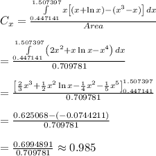 C_x= \frac{\int\limits^{1.507397}_{0.447141} {x\left[(x+\ln x)-(x^3-x)\right]} \, dx}{Area}  \\  \\ =\frac{\int\limits^{1.507397}_{0.447141} {\left(2x^2+x\ln x-x^4\right)} \, dx}{0.709781}  \\  \\ = \frac{\left[ \frac{2}{3} x^3+ \frac{1}{2}x^2\ln x- \frac{1}{4} x^2- \frac{1}{5} x^5 \right]^{1.507397}_{0.447141}}{0.709781}  \\  \\ = \frac{0.625068-(-0.0744211)}{0.709781}  \\  \\ = \frac{0.6994891}{0.709781} \approx0.985