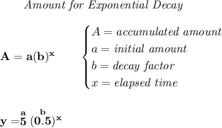 \bf \qquad \textit{Amount for Exponential Decay}&#10;\\\\&#10;A=a(b)^x\qquad &#10;\begin{cases}&#10;A=\textit{accumulated amount}\\&#10;a=\textit{initial amount}\\&#10;b=\textit{decay factor}\\&#10;x=\textit{elapsed time}\\&#10;\end{cases}&#10;\\\\\\&#10;y=\stackrel{a}{5}(\stackrel{b}{0.5})^x