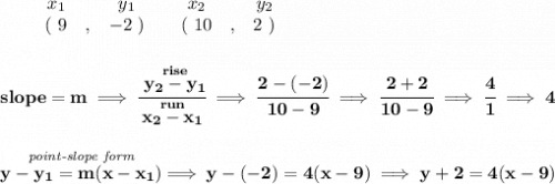 \bf \begin{array}{ccccccccc}&#10;&&x_1&&y_1&&x_2&&y_2\\&#10;%  (a,b)&#10;&&(~ 9 &,& -2~) &#10;%  (c,d)&#10;&&(~ 10 &,& 2~)&#10;\end{array}&#10;\\\\\\&#10;% slope  = m&#10;slope =  m\implies &#10;\cfrac{\stackrel{rise}{ y_2- y_1}}{\stackrel{run}{ x_2- x_1}}\implies \cfrac{2-(-2)}{10-9}\implies \cfrac{2+2}{10-9}\implies \cfrac{4}{1}\implies 4&#10;\\\\\\&#10;% point-slope intercept&#10;\stackrel{\textit{point-slope form}}{y- y_1= m(x- x_1)}\implies y-(-2)=4(x-9)\implies y+2=4(x-9)
