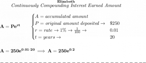 \bf ~~~~~~ \stackrel{Elizabeth}{\textit{Continuously Compounding Interest Earned Amount}}&#10;\\\\&#10;A=Pe^{rt}\qquad &#10;\begin{cases}&#10;A=\textit{accumulated amount}\\&#10;P=\textit{original amount deposited}\to& \$250\\&#10;r=rate\to 1\%\to \frac{1}{100}\to &0.01\\&#10;t=years\to &20&#10;\end{cases}&#10;\\\\\\&#10;A=250e^{0.01\cdot 20}\implies A=250e^{0.2}\\\\&#10;-------------------------------