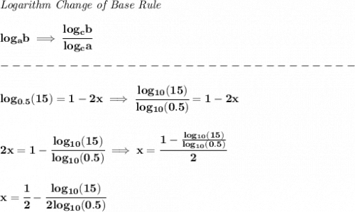 \bf \textit{Logarithm Change of Base Rule}&#10;\\\\&#10;log_a b\implies \cfrac{log_c b}{log_c a}\\\\&#10;-------------------------------\\\\&#10;log_{0.5}(15)=1-2x\implies \cfrac{log_{10}(15)}{log_{10}(0.5)}=1-2x&#10;\\\\\\&#10;2x=1-\cfrac{log_{10}(15)}{log_{10}(0.5)}&#10;\implies &#10;x=\cfrac{1-\frac{log_{10}(15)}{log_{10}(0.5)}}{2}&#10;\\\\\\&#10;x=\cfrac{1}{2}-\cfrac{log_{10}(15)}{2log_{10}(0.5)}