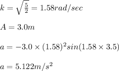 k=\sqrt{\frac{5}{2}}=1.58rad/sec\\\\A=3.0m\\\\a=-3.0\times (1.58)^{2}sin(1.58\times 3.5)\\\\a=5.122m/s^{2}