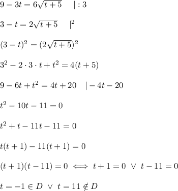 9-3t=6\sqrt{t+5}\ \ \ \ |:3\\\\3-t=2\sqrt{t+5}\ \ \ \ |^2\\\\(3-t)^2=(2\sqrt{t+5})^2\\\\3^2-2\cdot3\cdot t+t^2=4(t+5)\\\\9-6t+t^2=4t+20\ \ \ |-4t-20\\\\t^2-10t-11=0\\\\t^2+t-11t-11=0\\\\t(t+1)-11(t+1)=0\\\\(t+1)(t-11)=0\iff t+1=0\ \vee\ t-11=0\\\\t=-1\in D\ \vee\ t=11\notin D