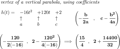 \bf \textit{ vertex of a vertical parabola, using coefficients}\\\\&#10;\begin{array}{llll}&#10;h(t)= &{{ -16}}t^2&{{ +120}}t&{{ +2}}\\&#10;&\uparrow &\uparrow &\uparrow \\&#10;&a&b&c&#10;\end{array}\qquad &#10;\left(-\cfrac{{{ b}}}{2{{ a}}}\quad ,\quad  {{ c}}-\cfrac{{{ b}}^2}{4{{ a}}}\right)&#10;\\\\\\&#10;\left(-\cfrac{120}{2(-16)}~~,~~2-\cfrac{120^2}{4(-16)}  \right)\implies \left( \cfrac{15}{4}~~,~~2+\cfrac{14400}{32} \right)
