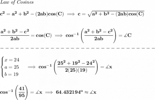\bf \textit{Law of Cosines}\\\\&#10;c^2 = a^2+b^2-(2ab)cos(C)\implies &#10;c = \sqrt{a^2+b^2-(2ab)cos(C)}&#10;\\\\\\&#10;\cfrac{a^2+b^2-c^2}{2ab}=cos(C)\implies cos^{-1}\left(\cfrac{a^2+b^2-c^2}{2ab}\right)=\measuredangle C\\\\&#10;-------------------------------\\\\&#10;\begin{cases}&#10;x=24\\&#10;a=25\\&#10;b=19&#10;\end{cases}\implies cos^{-1}\left(\cfrac{25^2+19^2-24^2}{2(25)(19)}\right)=\measuredangle x&#10;\\\\\\&#10;cos^{-1}\left( \cfrac{41}{95} \right)=\measuredangle x\implies 64.432194^o\approx \measuredangle x