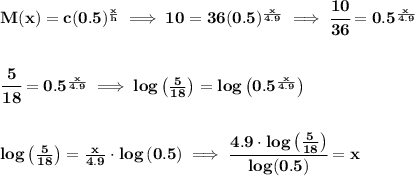 \bf M(x)=c(0.5)^{\frac{x}{h}}\implies 10=36(0.5)^{\frac{x}{4.9}}\implies \cfrac{10}{36}=0.5^{\frac{x}{4.9}}&#10;\\\\\\&#10;\cfrac{5}{18}=0.5^{\frac{x}{4.9}}\implies log\left( \frac{5}{18} \right)=log\left( 0.5^{\frac{x}{4.9}} \right)&#10;\\\\\\&#10;log\left( \frac{5}{18} \right)={\frac{x}{4.9}}\cdot  log\left( 0.5 \right)\implies &#10;\cfrac{4.9\cdot  log\left( \frac{5}{18} \right)}{log(0.5)}=x