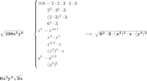\bf \sqrt{108x^5y^6}\qquad &#10;\begin{cases}&#10;108=2\cdot 2\cdot 3\cdot 3\cdot 3\\&#10;\qquad 2^2\cdot 3^2\cdot 3\\&#10;\qquad (2\cdot 3)^2\cdot 3\\&#10;\qquad 6^2\cdot 3\\&#10;x^5=x^{4+1}\\&#10;\qquad x^4\cdot  x^1\\&#10;\qquad x^{2\cdot 2}\cdot x\\&#10;\qquad (x^2)^2\cdot x\\&#10;y^6=y^{3\cdot 2}\\&#10;\qquad (y^3)^2&#10;\end{cases}\implies \sqrt{6^2\cdot 3\cdot (x^2)^2\cdot x\cdot (y^3)^2}&#10;\\\\\\&#10;6x^2y^3\sqrt{3x}