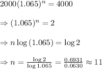 2000(1.065)^n=4000&#10; \\  \\ \Rightarrow(1.065)^n=2 \\  \\ \Rightarrow n\log{(1.065)}=\log{2} &#10;\\  \\ \Rightarrow n= \frac{\log{2}}{\log{1.065}} = \frac{0.6931}{0.0630}\approx11