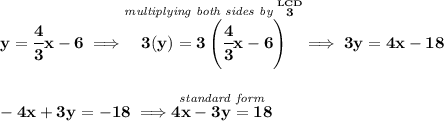 \bf y=\cfrac{4}{3}x-6\implies \stackrel{\textit{multiplying both sides by }\stackrel{LCD}{3}}{3(y)=3\left( \cfrac{4}{3}x-6 \right)}\implies 3y=4x-18 \\\\\\ -4x+3y=-18\implies \stackrel{\textit{standard form}}{4x-3y=18}