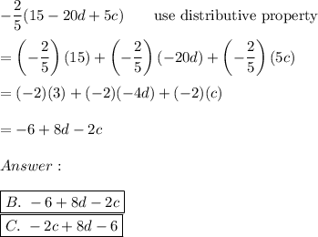 -\dfrac{2}{5}(15-20d+5c)\qquad\text{use distributive property}\\\\=\left(-\dfrac{2}{5}\right)(15)+\left(-\dfrac{2}{5}\right)(-20d)+\left(-\dfrac{2}{5}\right)(5c)\\\\=(-2)(3)+(-2)(-4d)+(-2)(c)\\\\=-6+8d-2c\\\\\\\\\boxed{B.\ -6+8d-2c}\\\boxed{C.\ -2c+8d-6}