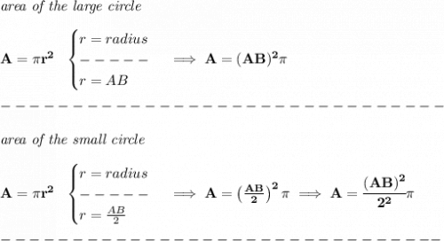 \bf \textit{area of the large circle}\\\\&#10;A=\pi r^2~~&#10;\begin{cases}&#10;r=radius\\&#10;-----\\&#10;r=AB&#10;\end{cases}\implies A=(AB)^2\pi \\\\&#10;-------------------------------\\\\&#10;\textit{area of the small circle}\\\\&#10;A=\pi r^2~~&#10;\begin{cases}&#10;r=radius\\&#10;-----\\&#10;r=\frac{AB}{2}&#10;\end{cases}\implies A=\left( \frac{AB}{2} \right)^2\pi\implies A=\cfrac{(AB)^2}{2^2}\pi \\\\&#10;-------------------------------