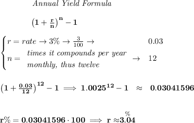 \bf \qquad  \qquad  \textit{Annual Yield Formula}&#10;\\\\&#10;~~~~~~~~~~~~\left(1+\frac{r}{n}\right)^{n}-1&#10;\\\\&#10;\begin{cases}&#10;r=rate\to 3\%\to \frac{3}{100}\to &0.03\\&#10;n=&#10;\begin{array}{llll}&#10;\textit{times it compounds per year}\\&#10;\textit{monthly, thus twelve}&#10;\end{array}\to &12&#10;\end{cases}&#10;\\\\\\&#10;\left(1+\frac{0.03}{12}\right)^{12}-1\implies 1.0025^{12}-1~~\approx ~~ 0.03041596&#10;\\\\\\&#10;r\%=0.03041596\cdot 100\implies r\approx\stackrel{\%}{3.04}