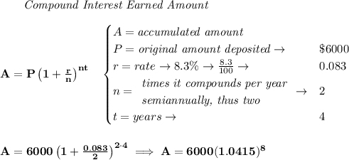 \bf ~~~~~~ \textit{Compound Interest Earned Amount}&#10;\\\\&#10;A=P\left(1+\frac{r}{n}\right)^{nt}&#10;\quad &#10;\begin{cases}&#10;A=\textit{accumulated amount}\\&#10;P=\textit{original amount deposited}\to &\$6000\\&#10;r=rate\to 8.3\%\to \frac{8.3}{100}\to &0.083\\&#10;n=&#10;\begin{array}{llll}&#10;\textit{times it compounds per year}\\&#10;\textit{semiannually, thus two}&#10;\end{array}\to &2\\&#10;t=years\to &4&#10;\end{cases}&#10;\\\\\\&#10;A=6000\left(1+\frac{0.083}{2}\right)^{2\cdot 4}\implies A=6000(1.0415)^8