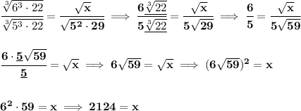 \bf\cfrac{\sqrt[3]{6^3\cdot 22}}{\sqrt[3]{5^3\cdot 22}}=\cfrac{\sqrt{x}}{\sqrt{5^2\cdot 29}}\implies \cfrac{6\underline{\sqrt[3]{22}}}{5\underline{\sqrt[3]{22}}}=\cfrac{\sqrt{x}}{5\sqrt{29}}\implies \cfrac{6}{5}=\cfrac{\sqrt{x}}{5\sqrt{59}}&#10;\\\\\\&#10;\cfrac{6\cdot \underline{5}\sqrt{59}}{\underline{5}}=\sqrt{x}\implies 6\sqrt{59}=\sqrt{x}\implies (6\sqrt{59})^2=x&#10;\\\\\\&#10;6^2\cdot 59=x\implies 2124=x