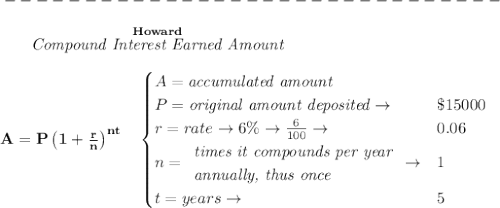 \bf -------------------------------\\\\&#10;~~~~~~ \stackrel{Howard}{\textit{Compound Interest Earned Amount}}&#10;\\\\&#10;A=P\left(1+\frac{r}{n}\right)^{nt}&#10;\quad &#10;\begin{cases}&#10;A=\textit{accumulated amount}\\&#10;P=\textit{original amount deposited}\to &\$15000\\&#10;r=rate\to 6\%\to \frac{6}{100}\to &0.06\\&#10;n=&#10;\begin{array}{llll}&#10;\textit{times it compounds per year}\\&#10;\textit{annually, thus once}&#10;\end{array}\to &1\\&#10;t=years\to &5&#10;\end{cases}