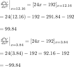 \left. \frac{d^2V}{dx^2} \right|_{x=12.16}=[24x-192]_{x=12.16} \\  \\ =24(12.16)-192=291.84-192 \\  \\ =99.84 \\  \\ \left. \frac{d^2V}{dx^2} \right|_{x=3.84}=[24x-192]_{x=3.84} \\  \\ =24(3.84)-192=92.16-192 \\  \\ =-99.84