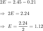 2E=2.45-0.21\\\\\Rightarrow\ 2E=2.24\\\\\Rightarrow\ E=\dfrac{2.24}{2}=1.12