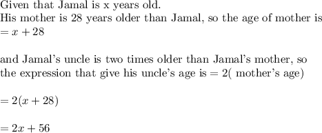\\&#10;\text{Given that Jamal is x years old.}\\&#10;\text{His mother is 28 years older than Jamal, so the age of mother is}\\&#10;=x+28\\&#10;\\&#10;\text{and Jamal's uncle is two times older than Jamal's mother, so}\\&#10;\text{the expression that give his uncle's age is}=2(\text{ mother's age})\\&#10;\\&#10;=2(x+28)\\&#10;\\&#10;=2x+56