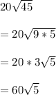 20 \sqrt{45}  \\  \\ &#10;=20 \sqrt{9*5}  \\  \\ &#10;=20*3 \sqrt{5}  \\  \\ &#10;=60 \sqrt{5}
