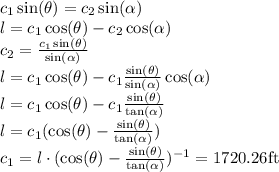 c_1\sin(\theta)=c_2\sin(\alpha)\\&#10;l=c_1\cos(\theta)-c_2\cos(\alpha)\\&#10;c_2=\frac{c_1\sin(\theta)}{\sin(\alpha)}\\&#10;l=c_1\cos(\theta)-c_1\frac{\sin(\theta)}{\sin(\alpha)} \cos(\alpha)\\&#10;l=c_1\cos(\theta)-c_1\frac{\sin(\theta)}{\tan(\alpha)}\\&#10;l=c_1(\cos(\theta)-\frac{\sin(\theta)}{\tan(\alpha)})\\&#10;c_1=l\cdot (\cos(\theta)-\frac{\sin(\theta)}{\tan(\alpha)})^{-1}=1720.26$ft&#10;