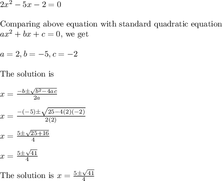 2x^2-5x-2=0\\\\\text{Comparing above equation with standard quadratic equation }\\ax^2+bx+c=0\text{, we get}\\\\a=2, b=-5, c=-2\\\\\text{The solution is }\\\\x=\frac{-b\pm \sqrt{b^2-4ac}}{2a}\\\\x=\frac{-(-5)\pm \sqrt{25-4(2)(-2)}}{2(2)}\\\\x=\frac{5\pm \sqrt{25+16}}{4}\\\\x=\frac{5\pm \sqrt{41}}{4}\\\\\text{The solution is } x=\frac{5\pm \sqrt{41}}{4}