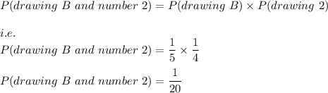 P(drawing\ B\ and\ number\ 2)=P(drawing\ B)\times P(drawing\ 2)\\\\i.e.\\P(drawing\ B\ and\ number\ 2)=\dfrac{1}{5}\times \dfrac{1}{4}\\\\P(drawing\ B\ and\ number\ 2)=\dfrac{1}{20}