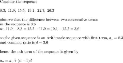 \text{Consider the sequence}\\&#10;\\&#10;8.3,\ 11.9,\ 15.5,\ 19.1,\ 22.7,\ 26.3\\&#10;\\&#10;\text{observe that the difference between two consecutive terms}\\&#10;\text{in the sequence is 3.6}\\&#10;\text{as, }11.9-8.3=15.5-11.9=19.1-15.5=3.6\\&#10;\\&#10;\text{so the given sequence is an Arithmatic sequence with first term, }a_1=8.3\\&#10;\text{and common ratio is }d=3.6\\&#10;\\&#10;\text{hence the nth term of the sequence is given by}\\&#10;\\&#10;a_n=a_1+(n-1)d