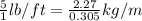 \frac{5}{1}lb/ft=\frac{2.27}{0.305}kg/m