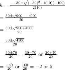 h=\frac{--30\pm \sqrt{(-30)^2-4(10)(-100)}}{2(10)} \\ \\=\frac{30\pm \sqrt{900--4000}}{20} \\ \\=\frac{30\pm \sqrt{900+4000}}{20} \\ \\=\frac{30\pm \sqrt{4900}}{20} \\ \\=\frac{30\pm 70}{20}=\frac{30-70}{20}\text{ or }\frac{30+70}{20} \\ \\=\frac{-40}{20}\text{ or }\frac{100}{20}=-2\text{ or }5