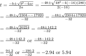 t=\frac{-b\pm \sqrt{b^2-4ac}}{2a}=\frac{-48\pm \sqrt{48^2-4(-16)(280)}}{2(-16)}&#10;\\&#10;\\=\frac{-48\pm \sqrt{2304--17920}}{-32}=\frac{-48\pm \sqrt{2304+17920}}{-32}&#10;\\&#10;\\=\frac{-48\pm \sqrt{20224}}{-32}=\frac{-48\pm 142.2}{-32}&#10;\\&#10;\\=\frac{-48+142.2}{-32}\text{ or }\frac{-48-142.2}{-32}&#10;\\&#10;\\=\frac{94.2}{-32}\text{ or }\frac{-190.2}{-32}=-2.94\text{ or }5.94