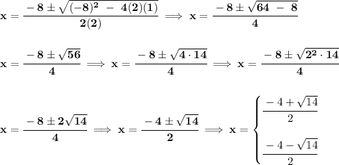 \bf x=\cfrac{-8\pm\sqrt{(-8)^2~-~4(2)(1)}}{2(2)}\implies x=\cfrac{-8\pm\sqrt{64~-~8}}{4}&#10;\\\\\\&#10;x=\cfrac{-8\pm\sqrt{56}}{4}\implies x=\cfrac{-8\pm\sqrt{4\cdot 14}}{4}\implies x=\cfrac{-8\pm\sqrt{2^2\cdot 14}}{4}&#10;\\\\\\&#10;x=\cfrac{-8\pm 2\sqrt{14}}{4}\implies x=\cfrac{-4\pm \sqrt{14}}{2}\implies x=&#10;\begin{cases}&#10;\cfrac{-4+\sqrt{14}}{2}\\\\&#10;\cfrac{-4 - \sqrt{14}}{2}&#10;\end{cases}