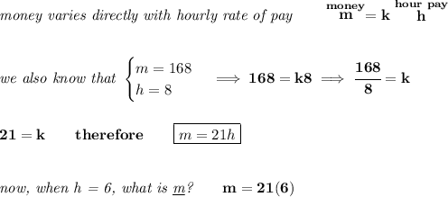 \bf \textit{money varies directly with hourly rate of pay}\qquad \stackrel{money}{m}=k\stackrel{hour~pay}{h}&#10;\\\\\\&#10;\textit{we also know that }&#10;\begin{cases}&#10;m=168\\&#10;h=8&#10;\end{cases}\implies 168=k8\implies \cfrac{168}{8}=k&#10;\\\\\\&#10;21=k\qquad therefore\qquad \boxed{m=21h}&#10;\\\\\\&#10;\textit{now, when h = 6, what is \underline{m}?}\qquad m=21(6)