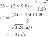 \begin{aligned}25&= \left( {2 \times 9.8} \right) + \frac{{2 \times {v^2}}}{{1.20}} \\ {v^2}&= \frac{{\left( {25 - 19.6} \right)1.20}}{2} \\ &= \sqrt {3.24} \,{{\text{m}} \mathord{\left/{\vphantom {{\text{m}} {\text{s}}}} \right.\kern-\nulldelimiterspace} {\text{s}}}\\&=1.8\,{{\text{m}} \mathord{\left/{\vphantom {{\text{m}} {\text{s}}}} \right.\kern-\nulldelimiterspace} {\text{s}}}\\\end{aligned}