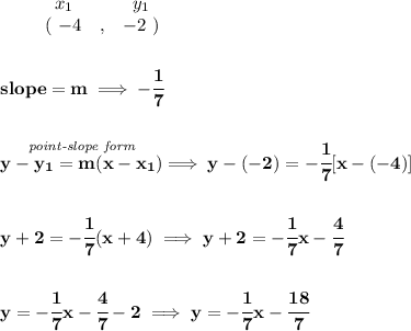 \bf \begin{array}{ccccccccc}&#10;&&x_1&&y_1\\&#10;%  (a,b)&#10;&&(~{{ -4}} &,&{{ -2}}~)&#10;\end{array}&#10;\\\\\\&#10;% slope  = m&#10;slope = {{ m}}\implies -\cfrac{1}{7}&#10;\\\\\\&#10;% point-slope intercept&#10;\stackrel{\textit{point-slope form}}{y-{{ y_1}}={{ m}}(x-{{ x_1}})}\implies y-(-2)=-\cfrac{1}{7}[x-(-4)]&#10;\\\\\\&#10;y+2=-\cfrac{1}{7}(x+4)\implies y+2=-\cfrac{1}{7}x-\cfrac{4}{7}&#10;\\\\\\&#10;y=-\cfrac{1}{7}x-\cfrac{4}{7}-2\implies y=-\cfrac{1}{7}x-\cfrac{18}{7}