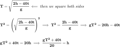\bf T=\sqrt{\cfrac{2h-40t}{g}}\impliedby \textit{then we square both sides}&#10;\\\\\\&#10;T^2=\left( \sqrt{\cfrac{2h-40t}{g}} \right)^2\implies T^2=\cfrac{2h-40t}{g}\implies gT^2=20h-40t&#10;\\\\\\&#10;gT^2+40t=20h\implies \cfrac{gT^2+40t}{20}=h