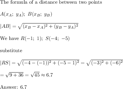 \text{The formula of a distance between two points}\\\\A(x_A;\ y_A);\ B(x_B;\ y_B)\\\\|AB|=\sqrt{(x_B-x_A)^2+(y_B-y_A)^2}\\\\\text{We have}\ R(-1;\ 1);\ S(-4;\ -5)\\\\\text{substitute}\\\\|RS|=\sqrt{(-4-(-1))^2+(-5-1)^2}=\sqrt{(-3)^2+(-6)^2}\\\\=\sqrt{9+36}=\sqrt{45}\approx6.7\\\\\text{ 6.7}