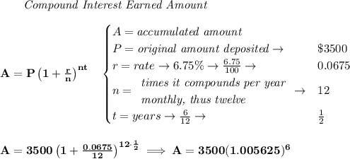 \bf ~~~~~~ \textit{Compound Interest Earned Amount}&#10;\\\\&#10;A=P\left(1+\frac{r}{n}\right)^{nt}&#10;\quad &#10;\begin{cases}&#10;A=\textit{accumulated amount}\\&#10;P=\textit{original amount deposited}\to &\$3500\\&#10;r=rate\to 6.75\%\to \frac{6.75}{100}\to &0.0675\\&#10;n=&#10;\begin{array}{llll}&#10;\textit{times it compounds per year}\\&#10;\textit{monthly, thus twelve}&#10;\end{array}\to &12\\&#10;t=years\to \frac{6}{12}\to &\frac{1}{2}&#10;\end{cases}&#10;\\\\\\&#10;A=3500\left(1+\frac{0.0675}{12}\right)^{12\cdot \frac{1}{2}}\implies A=3500(1.005625)^6