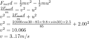 F_{net}d = \frac{1}{2}mv^{2} - \frac{1}{2}mu^{2}\\\frac{2F_{net}d }{m} = v^{2} -u^{2}\\ v^{2} =\frac{2F_{net}d }{m} +u^{2}\\ v^{2} =\frac{2(600cos30 - 85\times 9.8 \times sin30) \times 2.5 }{85} +2.00^{2}\\ v^{2} = 10.066\\v = 3..17m/s
