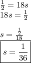 \frac 1 2 = 18s&#10;\newline 18s = \frac 1 2&#10;\newline&#10;\newline s = \frac{\frac 1 2}{18}&#10;\newline \boxed{s = \frac{1}{36}}