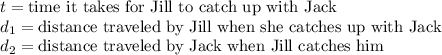 t = \text{time it takes for Jill to catch up with Jack}&#10;\newline \indent d_1 = \text{distance traveled by Jill when she catches up with Jack} \newline \indent d_2 = \text{distance traveled by Jack when Jill catches him}