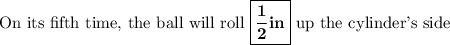 \text{On its fifth time, the ball will roll $\boxed{\mathbf{\dfrac{1}{2} in}}$ up the cylinder's side}