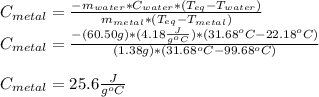 C_{metal}=\frac{-m_{water}*C_{water}*(T_{eq}-T_{water})}{m_{metal}*(T_{eq}-T_{metal})} \\C_{metal}=\frac{-(60.50g)*(4.18\frac{J}{g^oC} )*(31.68^oC-22.18^oC)}{(1.38g)*(31.68^oC-99.68^oC)} \\\\C_{metal}=25.6\frac{J}{g^oC}