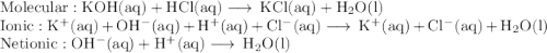 \rm Molecular: KOH(aq)+ HCl(aq) \longrightarrow \, KCl(aq) + H_{2}O(l)\\\rm Ionic: K^{+}(aq) + OH^{-}(aq)+ H^{+}(aq) + Cl^{-}(aq) \longrightarrow \, K^{+}(aq)+ Cl^{-}(aq) + H_{2}O(l)\\\rm Net ionic: OH^{-}(aq)+ H^{+}(aq) \longrightarrow \, H_{2}O(l)\\