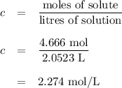 \begin{array}{rcl}c & = & \dfrac{\text{moles of solute}}{\text{litres of solution}}\\\\c & = & \dfrac{\text{4.666 mol}}{\text{2.0523 L}}\\\\ & = & \text{2.274 mol/L}\\\end{array}\\
