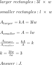 larger\ rectangles:3l\ \times\ w\\\\smaller\ rectangles:l\ \times\ w\\\\A_{larger}=kA=3lw\\\\A_{smaller}=A=lw\\\\\frac{A_{larger}}{A_{smaller}}=\frac{kA}{A}=k\\\\k=\frac{3lw}{lw}=3\\\\J.