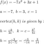 f(x) = -7x^2 + 3x + 1 \\ \\a=-7, \ b=3 , \ c=1 \\ \\ vertex(h, k) \ is \ given \  by: \\ \\ h = \frac{-b}{2a } , \ \ k = c-\frac{b^2}{4a} \\ \\h=\frac{-3}{2\cdot (-7)}=\frac{-3}{-14}=\frac{3}{14}