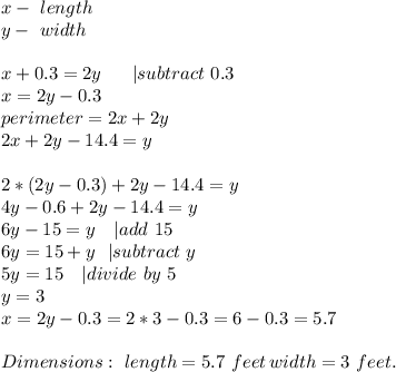 x-\ length\\&#10;y-\ width\\\\&#10;x+0.3=2y\ \ \ \ \ | subtract\ 0.3\\x=2y-0.3\\&#10;perimeter=2x+2y\\ 2x+2y-14.4=y\\\\&#10;2*(2y-0.3)+2y-14.4=y\\&#10;4y-0.6+2y-14.4=y\\&#10;6y-15=y\ \ \ | add\ 15\\&#10;6y=15+y\ \ | subtract\ y\\&#10;5y=15\ \ \ | divide\ by\ 5\\&#10;y=3\\&#10;x=2y-0.3=2*3-0.3=6-0.3=5.7\\\\&#10;Dimensions:\ length=5.7\ feet\, width=3\ feet.