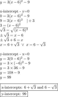 y=3(x-6)^2-9 \\ \\&#10;\hbox{x-intercept - y=0} \\&#10;0=3(x-6)^2-9 \\&#10;9=3(x-6)^2 \ \ \ |\div 3 \\&#10;3=(x-6)^2 \\&#10;\sqrt{3}=\sqrt{(x-6)^2} \\&#10;\pm \sqrt{3}=x-6 \\&#10;\pm \sqrt{3}+6=x \\&#10;x=6+\sqrt{3} \ \lor \ x=6-\sqrt{3}} \\ \\&#10;\hbox{y-intercept - x=0} \\&#10;y=3(0-6)^2-9 \\&#10;y=3 \times (-6)^2-9 \\&#10;y=3 \times 36-9 \\&#10;y=108-9 \\&#10;y=99 \\ \\&#10;\boxed{\hbox{x-intercepts: } 6+\sqrt{3} \hbox{ and } 6-\sqrt{3}} \\&#10;\boxed{\hbox{y-intercept: } 99}