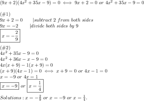 (9x+2)(4x^2+35x-9)=0\iff9x+2=0\ or\ 4x^2+35x-9=0\\\\(\#1)\\9x+2=0\ \ \ \ \ \ |subtract\ 2\ from\ both\ sides\\9x=-2\ \ \ \ \ \ \ |divide\ both\ sides\ by\ 9\\\boxed{x=-\frac{2}{9}}\\\\(\#2)\\4x^2+35x-9=0\\4x^2+36x-x-9=0\\4x(x+9)-1(x+9)=0\\(x+9)(4x-1)=0\iff x+9=0\ or\ 4x-1=0\\x=-9\ or\ 4x=1\\\boxed{x=-9}\ or\ \boxed{x=\frac{1}{4}}\\\\Solutions:x=-\frac{2}{9}\ or\ x=-9\ or\ x=\frac{1}{4}.